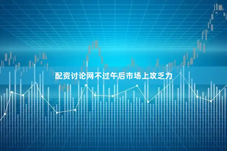 配资讨论网不过午后市场上攻乏力