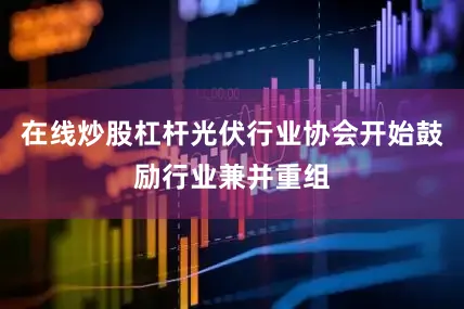 在线炒股杠杆光伏行业协会开始鼓励行业兼并重组