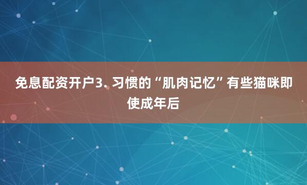 免息配资开户3. 习惯的“肌肉记忆”有些猫咪即使成年后