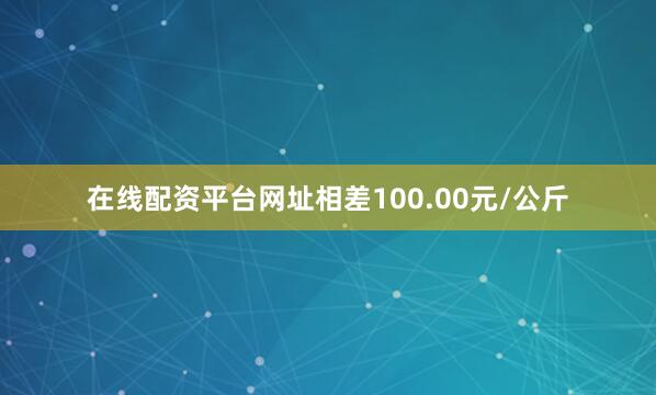 在线配资平台网址相差100.00元/公斤