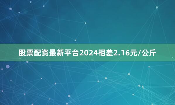 股票配资最新平台2024相差2.16元/公斤