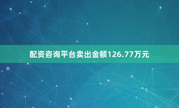 配资咨询平台卖出金额126.77万元