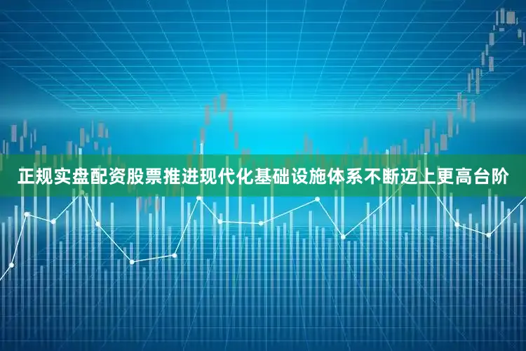 正规实盘配资股票推进现代化基础设施体系不断迈上更高台阶