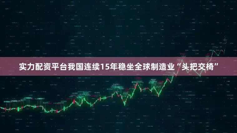 实力配资平台我国连续15年稳坐全球制造业“头把交椅”