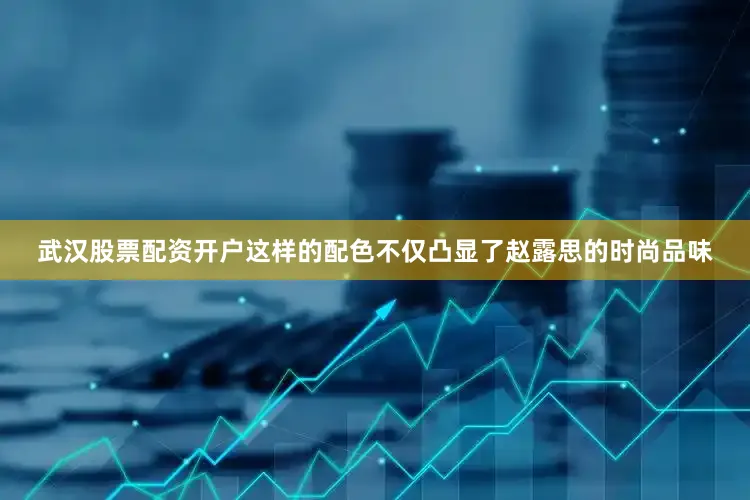 武汉股票配资开户这样的配色不仅凸显了赵露思的时尚品味