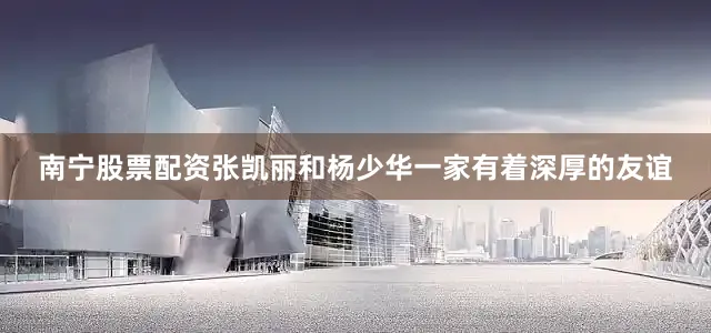 南宁股票配资张凯丽和杨少华一家有着深厚的友谊