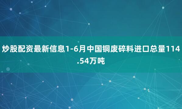炒股配资最新信息1-6月中国铜废碎料进口总量114.54万吨
