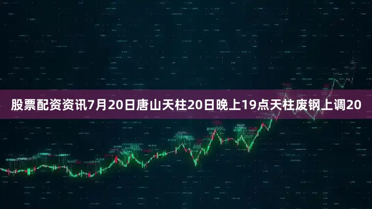股票配资资讯7月20日唐山天柱20日晚上19点天柱废钢上调20