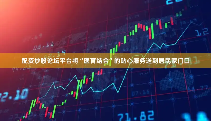 配资炒股论坛平台将“医育结合”的贴心服务送到居民家门口