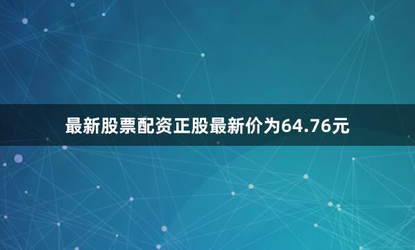 最新股票配资正股最新价为64.76元