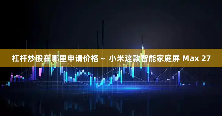 杠杆炒股在哪里申请价格～ 小米这款智能家庭屏 Max 27