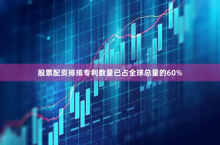 股票配资排排专利数量已占全球总量的60%