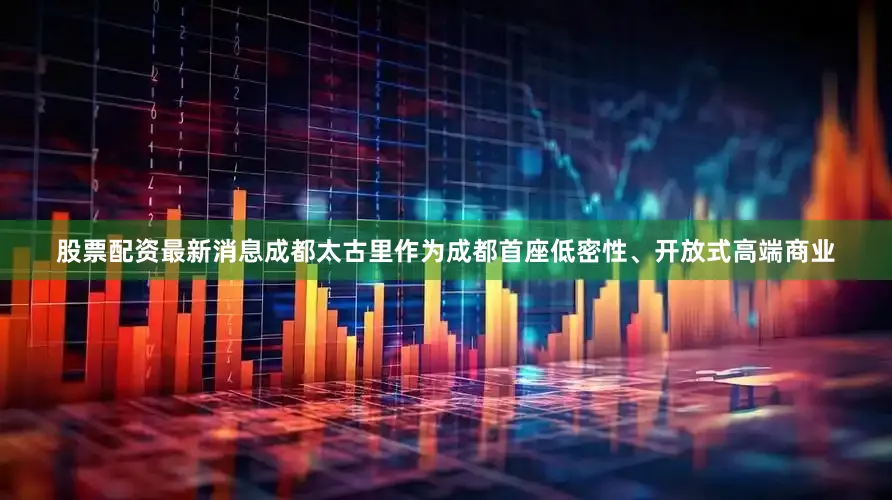 股票配资最新消息成都太古里作为成都首座低密性、开放式高端商业