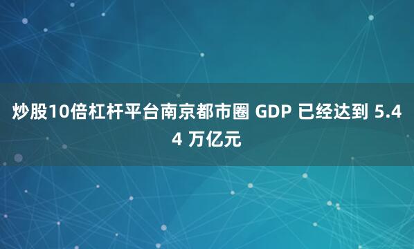 炒股10倍杠杆平台南京都市圈 GDP 已经达到 5.44 万亿元