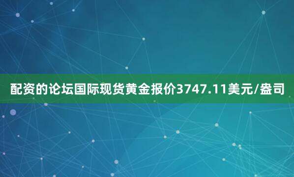 配资的论坛国际现货黄金报价3747.11美元/盎司