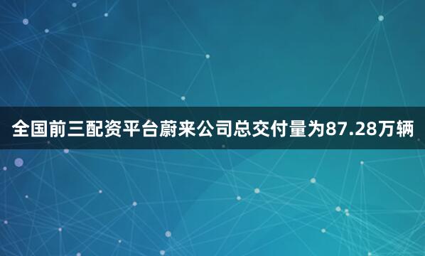 全国前三配资平台蔚来公司总交付量为87.28万辆