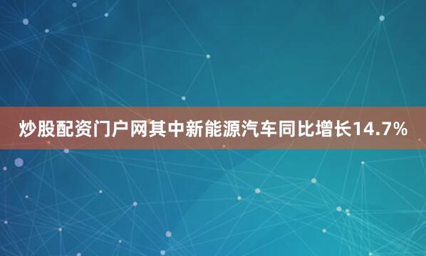 炒股配资门户网其中新能源汽车同比增长14.7%