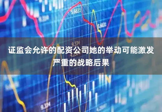 证监会允许的配资公司她的举动可能激发严重的战略后果